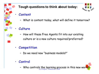 Tough questions to think about today: Content What is content today, what will define it tomorrow? Culture How will these Free Agents fit into our existing culture or is a new culture required/preferred? Competition Do we need new “business models?” Control Who controls the learning process in this new world? 