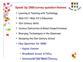 Learning & Teaching with Technology Web 2.0 / Web 3.0 in Education 21st Century Skills Science Instruction & Global Competitiveness Emerging Technologies in the Classroom Designing the 21st Century School New Questions for 2008:  Digital Content  Broadband Access & Policy Information and Media Literacy  Speak Up 2008 survey question themes 