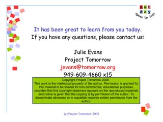 It has been great to learn from you today.  If you have any questions, please contact us: Julie Evans Project Tomorrow [email_address] 949-609-4660 x15 Copyright Project Tomorrow 2008.  This work is the intellectual property of the author. Permission is granted for this material to be shared for non-commercial, educational purposes, provided that this copyright statement appears on the reproduced materials and notice is given that the copying is by permission of the author. To disseminate otherwise or to republish requires written permission from the author. 