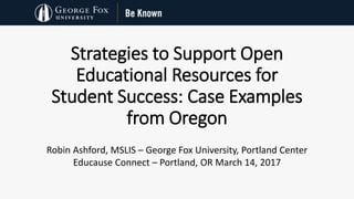 Strategies to Support Open
Educational Resources for
Student Success: Case Examples
from Oregon
Robin Ashford, MSLIS – George Fox University, Portland Center
Educause Connect – Portland, OR March 14, 2017
 