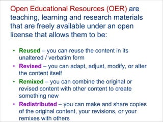Open Educational Resources (OER) are teaching, learning and research materials that are freely available under an open license that allows them to be:Reused– you can reuse the content in its unaltered / verbatim form Revised– you can adapt, adjust, modify, or alter the content itself Remixed– you can combine the original or revised content with other content to create something new Redistributed– you can make and share copies of the original content, your revisions, or your remixes with others