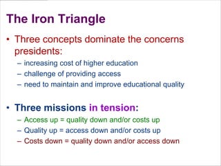 The Iron TriangleThree concepts dominate the concerns presidents: increasing cost of higher educationchallenge of providing accessneed to maintain and improve educational qualityThree missions in tension:Access up = quality down and/or costs upQuality up = access down and/or costs upCosts down = quality down and/or access down