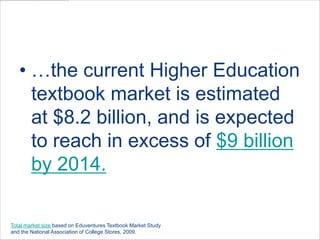 …the current Higher Education textbook market is estimated at $8.2 billion, and is expected to reach in excess of $9 billion by 2014.Total market size based on Eduventures Textbook Market Study and the National Association of College Stores, 2009.