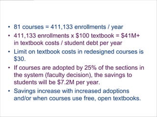 81 courses = 411,133 enrollments / year411,133 enrollments x $100 textbook = $41M+ in textbook costs / student debt per yearLimit on textbook costs in redesigned courses is $30.  If courses are adopted by 25% of the sections in the system (faculty decision), the savings to students will be $7.2M per year. Savings increase with increased adoptions and/or when courses use free, open textbooks.Open Education