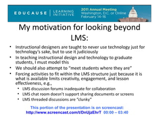 My motivation for looking beyond LMS: Instructional designers are taught to never use technology just for technology’s sake, but to use it judiciously In teaching instructional design and technology to graduate students, I must model this We should also attempt to “meet students where they are”  Forcing activities to fit within the LMS structure just because it is what is available limits creativity, engagement, and lesson effectiveness, e.g., LMS discussion forums inadequate for collaboration LMS chat room doesn’t support sharing documents or screens LMS threaded discussions are “clunky”  This portion of the presentation is on screencast: http://www.screencast.com/t/DnUjzEhrT   00:00 – 03:40 