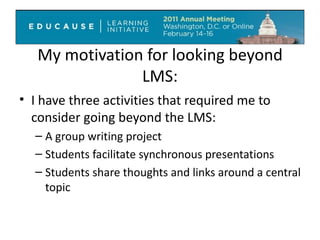 My motivation for looking beyond LMS: I have three activities that required me to consider going beyond the LMS: A group writing project Students facilitate synchronous presentations Students share thoughts and links around a central topic 