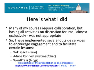 Here is what I did Many of my courses require collaboration, but basing all activities on discussion forums - almost exclusively - was not appropriate So, I have implemented several outside services to encourage engagement and to facilitate certain lessons: Wikispaces (wiki) Adobe Connect (webinar/chat) WordPress (blogs) This portion of the presentation is on screencast: http://www.screencast.com/t/DnUjzEhrT   03:40 – 14:07 