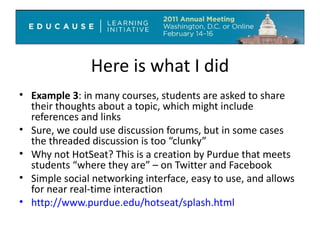 Here is what I did Example 3 : in many courses, students are asked to share their thoughts about a topic, which might include references and links Sure, we could use discussion forums, but in some cases the threaded discussion is too “clunky” Why not HotSeat? This is a creation by Purdue that meets students “where they are” – on Twitter and Facebook Simple social networking interface, easy to use, and allows for near real-time interaction http://www.purdue.edu/hotseat/splash.html   