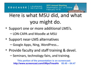 Here is what MSU did, and what you might do. Support one or more additional LMS’s. LON-CAPA and Moodle at MSU Support near-LMS alternatives Google Apps, Ning, WordPress… Provide faculty and staff training & devel. Seminars, technology fairs, and training. This portion of the presentation is on screencast:  http://www.screencast.com/t/WpoTmeaHn   00:49 – 04:47 