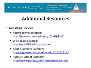 Additional Resources Anastasia Trekles: Recorded Presentation: http://www.screencast.com/t/DnUjzEhrT Wikispaces Example:  http://edci575.wikispaces.com   Adobe Connect Example:  https://gomeet.itap.purdue.edu/p10221215/ Purdue Hotseat Example:  http://www.purdue.edu/hotseat/splash.html   