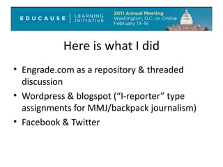 Here is what I did Engrade.com as a repository & threaded discussion Wordpress & blogspot (“I-reporter” type assignments for MMJ/backpack journalism) Facebook & Twitter  