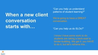 When a new client 
conversation 
starts with… 
“Can you help us understand 
patterns of student learning?” 
We’re going to have a GREAT 
conversation. 
“Can you help us do SLOs?” 
I know I have some work to do: 
students are taking a back-seat to 
binder-building. We get it: you HAVE 
to do it, but let’s reframe this… 
 