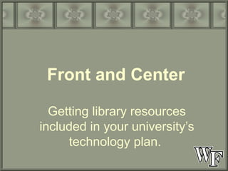 Front and Center Getting library resources included in your university’s technology plan.  