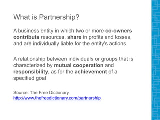 What is Partnership?
A business entity in which two or more co-owners
contribute resources, share in profits and losses,
and are individually liable for the entity's actions
A relationship between individuals or groups that is
characterized by mutual cooperation and
responsibility, as for the achievement of a
specified goal
Source: The Free Dictionary
http://www.thefreedictionary.com/partnership
 