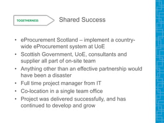 Shared Success
• eProcurement Scotland – implement a country-
wide eProcurement system at UoE
• Scottish Government, UoE, consultants and
supplier all part of on-site team
• Anything other than an effective partnership would
have been a disaster
• Full time project manager from IT
• Co-location in a single team office
• Project was delivered successfully, and has
continued to develop and grow
 