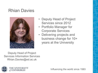 Rhian Davies
• Deputy Head of Project
Services since 2012
• Portfolio Manager for
Corporate Services
• Delivering projects and
business change for 10+
years at the University
Influencing the world since 1583
Deputy Head of Project
Services Information Services
Rhian.Davies@ed.ac.uk
 