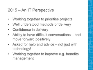 2015 – An IT Perspective
• Working together to prioritise projects
• Well understood methods of delivery
• Confidence in delivery
• Ability to have difficult conversations – and
move forward positively
• Asked for help and advice – not just with
technology!
• Working together to improve e.g. benefits
management
 