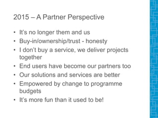 2015 – A Partner Perspective
• It’s no longer them and us
• Buy-in/ownership/trust - honesty
• I don’t buy a service, we deliver projects
together
• End users have become our partners too
• Our solutions and services are better
• Empowered by change to programme
budgets
• It’s more fun than it used to be!
 