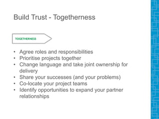 Build Trust - Togetherness
• Agree roles and responsibilities
• Prioritise projects together
• Change language and take joint ownership for
delivery
• Share your successes (and your problems)
• Co-locate your project teams
• Identify opportunities to expand your partner
relationships
 