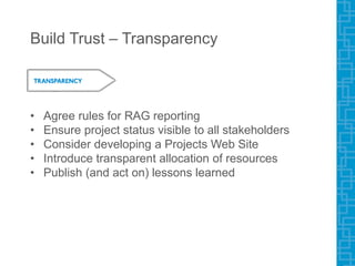 Build Trust – Transparency
• Agree rules for RAG reporting
• Ensure project status visible to all stakeholders
• Consider developing a Projects Web Site
• Introduce transparent allocation of resources
• Publish (and act on) lessons learned
 