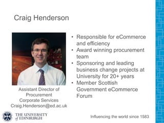 Craig Henderson
• Responsible for eCommerce
and efficiency
• Award winning procurement
team
• Sponsoring and leading
business change projects at
University for 20+ years
• Member Scottish
Government eCommerce
Forum
Influencing the world since 1583
Assistant Director of
Procurement
Corporate Services
Craig.Henderson@ed.ac.uk
 