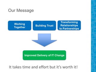 Our Message
Working
Together
Building Trust
Transforming
Relationships
to Partnerships
Improved Delivery of IT Change
It takes time and effort but it’s worth it!
 