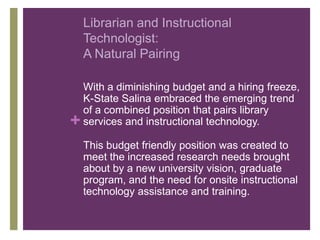 Librarian and Instructional
    Technologist:
    A Natural Pairing

    With a diminishing budget and a hiring freeze,
    K-State Salina embraced the emerging trend
    of a combined position that pairs library
+   services and instructional technology.

    This budget friendly position was created to
    meet the increased research needs brought
    about by a new university vision, graduate
    program, and the need for onsite instructional
    technology assistance and training.
 