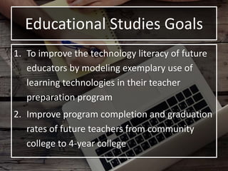 Educational Studies Goals
1. To improve the technology literacy of future
educators by modeling exemplary use of
learning technologies in their teacher
preparation program
2. Improve program completion and graduation
rates of future teachers from community
college to 4-year college
 