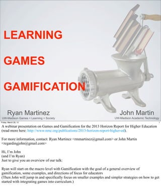 LEARNING

  GAMES

  GAMIFICATION

       Ryan Martinez                                                         John Martin
 UW-Madison Games + Learning + Society                                   UW-Madison Academic Technology
Friday, March 29, 13                                                                                  1

A webinar presentation on Games and Gamification for the 2013 Horizon Report for Higher Education
(read more here: http://www.nmc.org/publications/2013-horizon-report-higher-ed).

For more information, contact: Ryan Martinez <rmmartinez@gmail.com> or John Martin
<regardingjohn@gmail.com>

Hi, I’m John
(and I’m Ryan)
Just to give you an overview of our talk:

Ryan will start on the macro level with Gamification with the goal of a general overview of
gamification, some examples, and directions of focus for educators
(Then John will jump in and specifically focus on smaller examples and simpler strategies on how to get
started with integrating games into curriculum.)
 