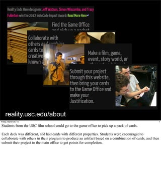 reality.usc.edu/about
Friday, March 29, 13                                                                                    7

Students from the USC film school could go to the game office to pick up a pack of cards.

Each deck was different, and had cards with different properties. Students were encouraged to
collaborate with others in their program to produce an artifact based on a combination of cards, and then
submit their project to the main office to get points for completion.
 