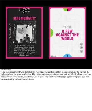 Friday, March 29, 13                                                                                     8

Here is an example of what the students received. The card on the left is an illustration; the card on the
right gets into the game mechanics. The colors on the edges of the cards indicate which others cards you
can pair with. Blue has to go with blue, and so on. The numbers on the right corner are points you can
earn depending on how you pair them.
 