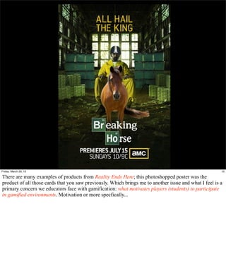 Friday, March 29, 13                                                                                    10

There are many examples of products from Reality Ends Here; this photoshopped poster was the
product of all those cards that you saw previously. Which brings me to another issue and what I feel is a
primary concern we educators face with gamification: what motivates players (students) to participate
in gamified environments. Motivation or more specfically...
 