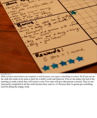 Friday, March 29, 13                                                                                         14

With extrinsic motivation you complete a task because you expect something in return. So If you see on
the slide this looks to be some a chart for a child’s work and behavior. If he or she makes the bed in the
morning or reads a book they will receive a star. Five stars will give that person a reward. They’re not
necessarily compelled to do the work because they want to, it’s because they’re gonna get something
cool for doing the crappy work.
 