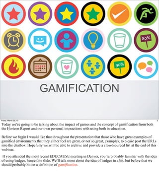 GAMIFICATION

Friday, March 29, 13                                                                                        2

Today we’re going to be talking about the impact of games and the concept of gamification from both
the Horizon Report and our own personal interactions with using both in education.

Before we begin I would like that throughout the presentation that those who have great examples of
gamified environments that they either feel are great, or not so great, examples, to please post the URLs
into the chatbox. Hopefully we will be able to archive and provide a crowdsourced list at the end of this
webinar.
 If you attended the most recent EDUCAUSE meeting in Denver, you’re probably familiar with the idea
of using badges, hence this slide. We’ll talk more about the idea of badges in a bit, but before that we
should probably hit on a definition of gamification.
 