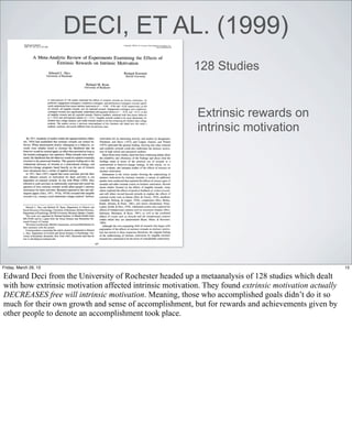 DECI, ET AL. (1999)
                                                         128 Studies


                                                          Extrinsic rewards on
                                                          intrinsic motivation




Friday, March 29, 13                                                                                    15

Edward Deci from the University of Rochester headed up a metaanalysis of 128 studies which dealt
with how extrinsic motivation affected intrinsic motivation. They found extrinsic motivation actually
DECREASES free will intrinsic motivation. Meaning, those who accomplished goals didn’t do it so
much for their own growth and sense of accomplishment, but for rewards and achievements given by
other people to denote an accomplishment took place.
 