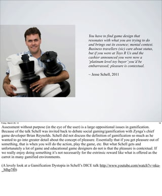 You have to find game design that
                                                           resonates with what you are trying to do
                                                           and brings out its essence; mental context.
                                                           Business travellers (sic) care about status,
                                                           but if you were at Toys R Us and the
                                                           cashier announced you were now a
                                                           ‘platinum level toy buyer’ you’d be
                                                           embarrassed; pleasure is contextual.

                                                           ~ Jesse Schell, 2011




Friday, March 29, 13                                                                                          16

Assessment without purpose (in the eye of the user) is a large oppositional issues in gamification.
Because of the talk Schell was invited back to debate social gaming/gamification with Zynga’s chief
game developer Brian Reynolds. Schell did not discuss the definition of gamification so much as he
wanted to go into greater detail about the concept of pleasure. Essentially that if you get pleasure out of
something, that is when you will do the action, play the game, etc. But what Schell gets and
unfortunately a lot of game and educational game designers do not is that the pleasure is contextual. If
we really enjoy doing something it’s not necessarily for the extrinsic reward like what is offered as the
carrot in many gamified environments.

(A lovely look at a Gamification Dystopia in Schell’s DICE talk http://www.youtube.com/watch?v=nka-
_Mhp7f0)
 