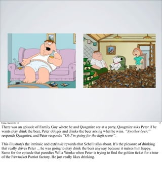 Friday, March 29, 13                                                                                          17

There was an episode of Family Guy where he and Quagmire are at a party, Quagmire asks Peter if he
wants play drink the beer, Peter obliges and drinks the beer asking what he wins. “Another beer!”
responds Quagmire, and Peter responds “Oh I’m going for the high score”.

This illustrates the intrinsic and extrinsic rewards that Schell talks about. It’s the pleasure of drinking
that really drives Peter ... he was going to play drink the beer anyway because it makes him happy.
Same for the episode that parodies Willa Wonka when Peter is trying to find the golden ticket for a tour
of the Pawtucket Patriot factory. He just really likes drinking.
 