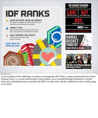 Friday, March 29, 13                                                                                  19

As an example of this marketing, or games as propaganda, IDF Ranks, a game sponsored by the Israeli
Defense Force, is a social media project where players were rewarded through Facebook or Twitter
when they redistributed news posted by the IDF to as they state ‘let the world know what’s really going
on in Israel’.
 