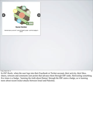 Friday, March 29, 13                                                                                20

In IDF Ranks, when the user logs into their Facebook or Twitter account, their activity, their likes,
shares, retweets and comments earn points that advance them through IDF ranks. Retweeting something
five times is a badge, ‘learning the truth about Hamas’ through the IDF earns a badge, as is learning
more about recent rocket attacks between Israel and Palestine.
 