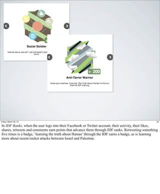Friday, March 29, 13                                                                                20

In IDF Ranks, when the user logs into their Facebook or Twitter account, their activity, their likes,
shares, retweets and comments earn points that advance them through IDF ranks. Retweeting something
five times is a badge, ‘learning the truth about Hamas’ through the IDF earns a badge, as is learning
more about recent rocket attacks between Israel and Palestine.
 