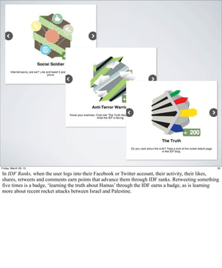 Friday, March 29, 13                                                                                20

In IDF Ranks, when the user logs into their Facebook or Twitter account, their activity, their likes,
shares, retweets and comments earn points that advance them through IDF ranks. Retweeting something
five times is a badge, ‘learning the truth about Hamas’ through the IDF earns a badge, as is learning
more about recent rocket attacks between Israel and Palestine.
 