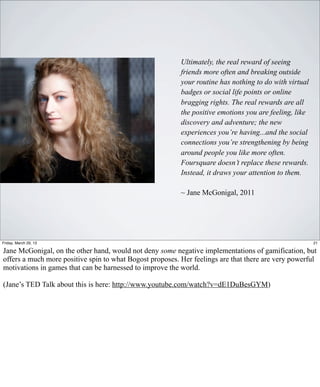 Ultimately, the real reward of seeing
                                                          friends more often and breaking outside
                                                          your routine has nothing to do with virtual
                                                          badges or social life points or online
                                                          bragging rights. The real rewards are all
                                                          the positive emotions you are feeling, like
                                                          discovery and adventure; the new
                                                          experiences you’re having...and the social
                                                          connections you’re strengthening by being
                                                          around people you like more often.
                                                          Foursquare doesn’t replace these rewards.
                                                          Instead, it draws your attention to them.

                                                          ~ Jane McGonigal, 2011




Friday, March 29, 13                                                                                    21

Jane McGonigal, on the other hand, would not deny some negative implementations of gamification, but
offers a much more positive spin to what Bogost proposes. Her feelings are that there are very powerful
motivations in games that can be harnessed to improve the world.

(Jane’s TED Talk about this is here: http://www.youtube.com/watch?v=dE1DuBesGYM)
 