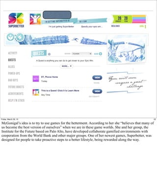 Friday, March 29, 13                                                                                      22

McGonigal’s idea is to try to use games for the betterment. According to her she “believes that many of
us become the best version of ourselves” when we are in these game worlds. She and her group, the
Institute for the Future based on Palo Alto, have developed collaborate gamified environments with
cooperation from the World Bank and other major groups. One of her newest games, Superbetter, was
designed for people to take proactive steps to a better lifestyle, being rewarded along the way.
 