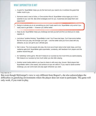 Friday, March 29, 13                                                                                  23

But even though McGonigal’s view is very different from Bogost’s, she also acknowledges the
difficulties in gamifying environments where the player does not want to participate. The game will
only work, if you want to play.
 