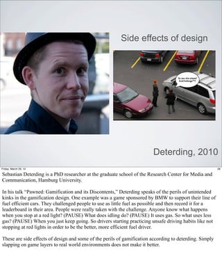 Side effects of design




                                                                        Deterding, 2010
Friday, March 29, 13                                                                                     26

Sebastian Deterding is a PhD researcher at the graduate school of the Research Center for Media and
Communication, Hamburg University.

In his talk “Pawned: Gamification and its Discontents,” Deterding speaks of the perils of unintended
kinks in the gamification design. One example was a game sponsored by BMW to support their line of
fuel efficient cars. They challenged people to use as little fuel as possible and then record it for a
leaderboard in their area. People were really taken with the challenge. Anyone know what happens
when you stop at a red light? (PAUSE) What does idling do? (PAUSE) It uses gas. So what uses less
gas? (PAUSE) When you just keep going. So drivers starting practicing unsafe driving habits like not
stopping at red lights in order to be the better, more efficient fuel driver.

These are side effects of design and some of the perils of gamification according to deterding. Simply
slapping on game layers to real world environments does not make it better.
 