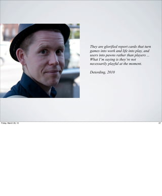 They are glorified report cards that turn
                       games into work and life into play, and
                       users into pawns rather than players ...
                       What I’m saying is they’re not
                       necessarily playful at the moment.

                       Deterding, 2010




Friday, March 29, 13                                               27
 