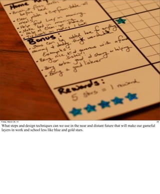 Friday, March 29, 13                                                                                    29

What steps and design techniques can we use in the near and distant future that will make our gameful
layers in work and school less like blue and gold stars.
 