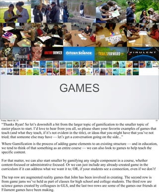 GAMES

Friday, March 29, 13                                                                                      31

“Thanks Ryan! So let’s downshift a bit from the larger topic of gamification to the smaller topic of
easier places to start. I’d love to hear from you all, so please share your favorite examples of games that
teach (and what they teach, if it’s not evident in the title), or ideas that you might have that you’ve not
tried; that someone else may have — let’s get a conversation going on the side...”
Where Gamification is the process of adding game elements to an existing structure — and in education,
we tend to think of that something as an entire course — we can also look to games to help teach the
specific content.

For that matter, we can also start smaller by gamifying any single component in a course, whether
content-focused or administrative focused. Or we can just include any already-created game in the
curriculum if it can address what we want it to; OR, if your students see a connection, even if we don’t!

The top row are augmented reality games that John has been involved in creating. The second row is
from game jams we’ve held as part of classes for high school and college students. The third row are
science games created by colleagues in GLS, and the last two rows are some of the games our friends at
Filament games have been making.
 