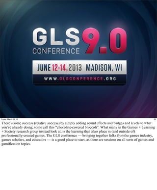 Friday, March 29, 13                                                                                    33

There’s some success (relative success) by simply adding sound effects and badges and levels to what
you’re already doing; some call this “chocolate-covered broccoli”. What many in the Games + Learning
+ Society research group instead look at, is the learning that takes place in (and outside of)
professionally-created games. The GLS conference — bringing together folks fromthe games industry,
games scholars, and educators — is a good place to start, as there are sessions on all sorts of games and
gamification topics.
 