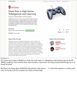 Friday, March 29, 13                                                                                   34

Or, if you can’t come to Madison in June, but want more on videogames and learning sign up for the
MOOC taught by GLS scholars Kurt and Constance. Ryan and I are doing instructional design for it. It
should be good.

But here’s the thing about MAKING educational video games — it’s hard and expensive to make good
ones. So for the next few minutes let’s focus on first steps.
 